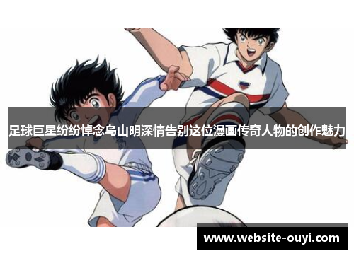 足球巨星纷纷悼念鸟山明深情告别这位漫画传奇人物的创作魅力