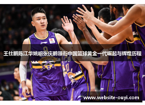 王仕鹏陈江华姚明张庆鹏领衔中国篮球黄金一代崛起与辉煌历程