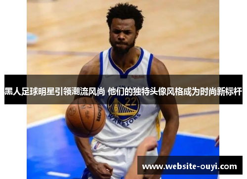 黑人足球明星引领潮流风尚 他们的独特头像风格成为时尚新标杆