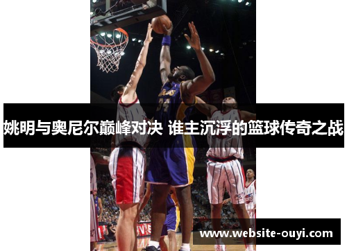 姚明与奥尼尔巅峰对决 谁主沉浮的篮球传奇之战
