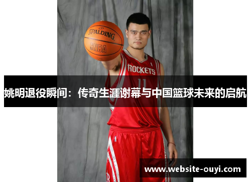 姚明退役瞬间：传奇生涯谢幕与中国篮球未来的启航
