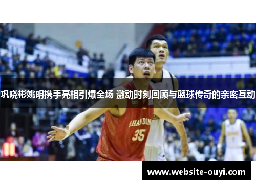 巩晓彬姚明携手亮相引爆全场 激动时刻回顾与篮球传奇的亲密互动