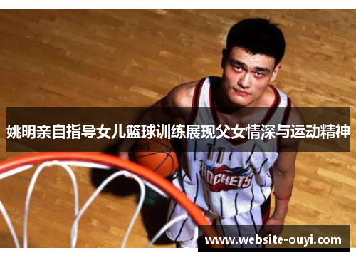 姚明亲自指导女儿篮球训练展现父女情深与运动精神