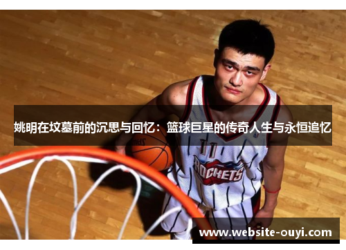 姚明在坟墓前的沉思与回忆：篮球巨星的传奇人生与永恒追忆