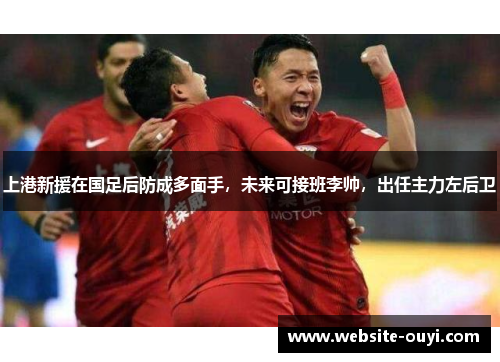 上港新援在国足后防成多面手，未来可接班李帅，出任主力左后卫