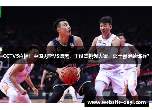 CCTV5直播！中国男篮VS波黑，王俊杰挑起大梁，郭士强继续练兵？