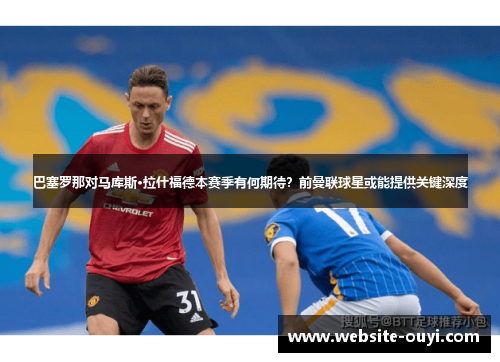 巴塞罗那对马库斯·拉什福德本赛季有何期待？前曼联球星或能提供关键深度