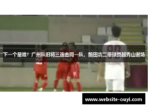下一个是谁！广州队旧将三连击同一队，前田浩二带球员越秀山谢场